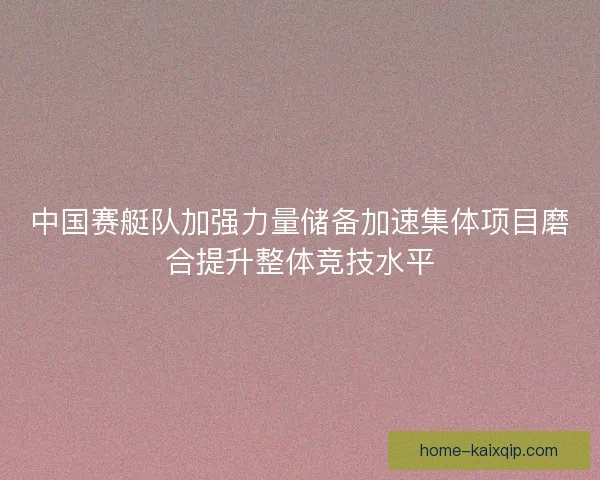中国赛艇队加强力量储备加速集体项目磨合提升整体竞技水平