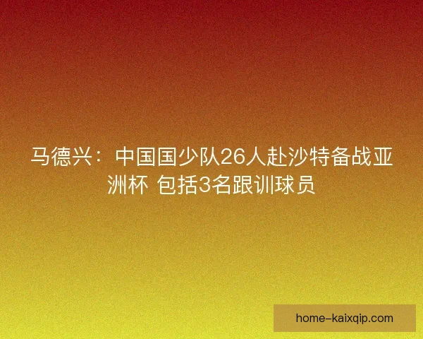 马德兴：中国国少队26人赴沙特备战亚洲杯 包括3名跟训球员