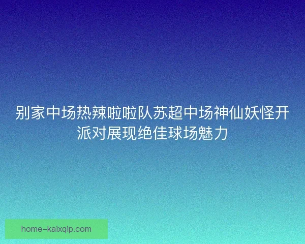 别家中场热辣啦啦队苏超中场神仙妖怪开派对展现绝佳球场魅力