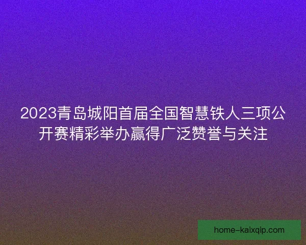 2023青岛城阳首届全国智慧铁人三项公开赛精彩举办赢得广泛赞誉与关注