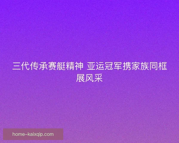 三代传承赛艇精神 亚运冠军携家族同框展风采