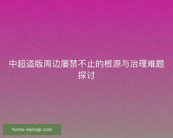 中超盗版周边屡禁不止的根源与治理难题探讨