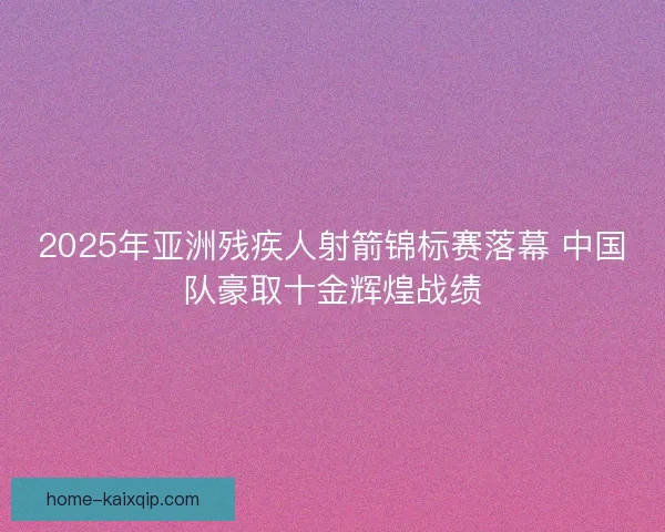 2025年亚洲残疾人射箭锦标赛落幕 中国队豪取十金辉煌战绩